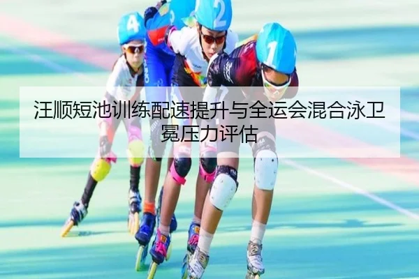 汪顺短池训练配速提升与全运会混合泳卫冕压力评估 | OD.com